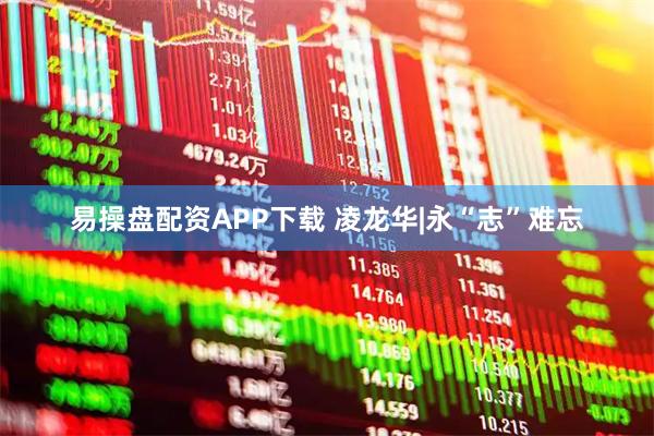 易操盘配资APP下载 凌龙华|永“志”难忘