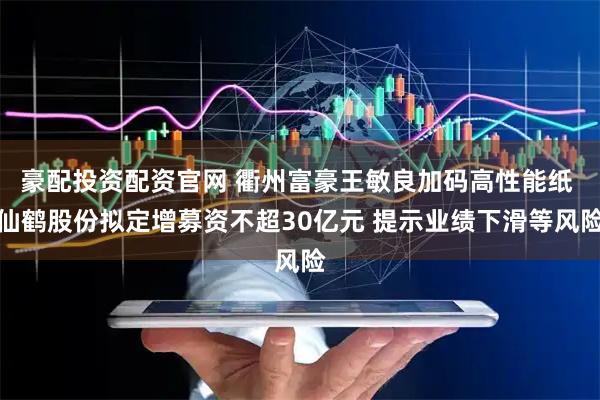 豪配投资配资官网 衢州富豪王敏良加码高性能纸 仙鹤股份拟定增募资不超30亿元 提示业绩下滑等风险