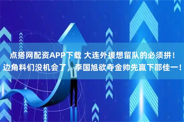 点搭网配资APP下载 大连外援想留队的必须拼！边角料们没机会了，李国旭欲夺金帅先赢下邵佳一！