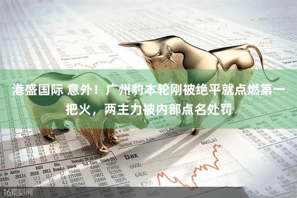 港盛国际 意外！广州豹本轮刚被绝平就点燃第一把火，两主力被内部点名处罚