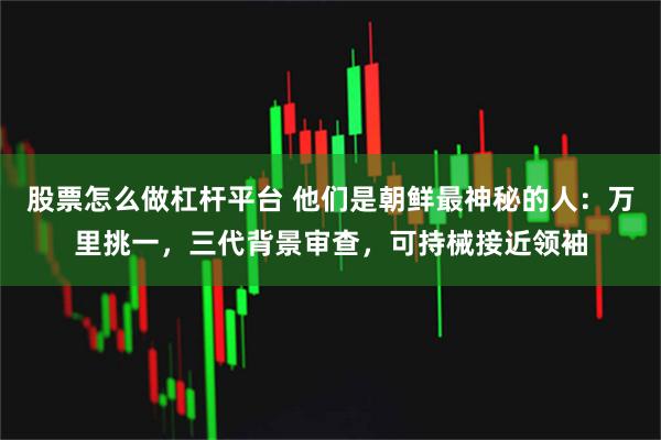 股票怎么做杠杆平台 他们是朝鲜最神秘的人：万里挑一，三代背景审查，可持械接近领袖