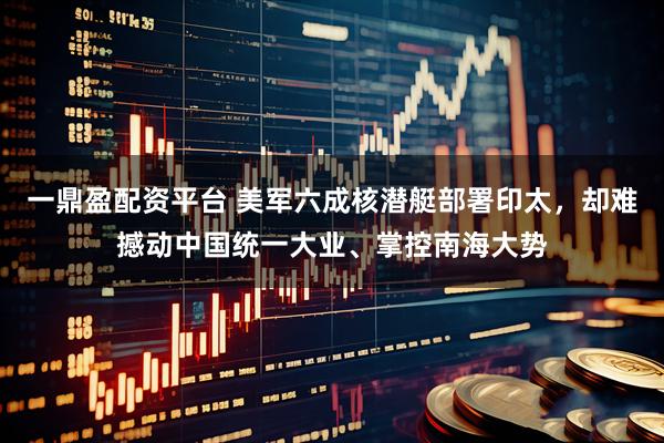 一鼎盈配资平台 美军六成核潜艇部署印太，却难撼动中国统一大业、掌控南海大势