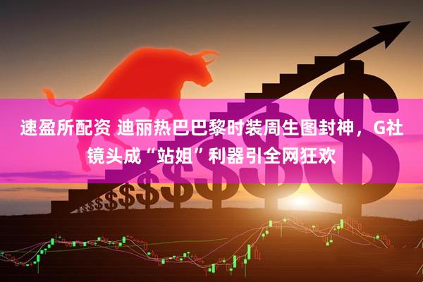 速盈所配资 迪丽热巴巴黎时装周生图封神，G社镜头成“站姐”利器引全网狂欢