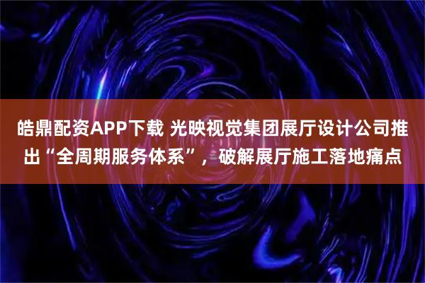 皓鼎配资APP下载 光映视觉集团展厅设计公司推出“全周期服务体系”，破解展厅施工落地痛点