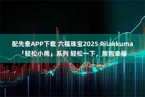 配先查APP下载 六福珠宝2025 Rilakkuma「轻松小熊」系列 轻松一下，熊抱幸福