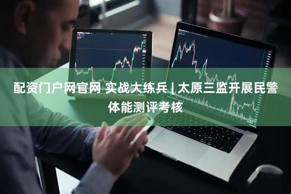 配资门户网官网 实战大练兵 | 太原三监开展民警体能测评考核