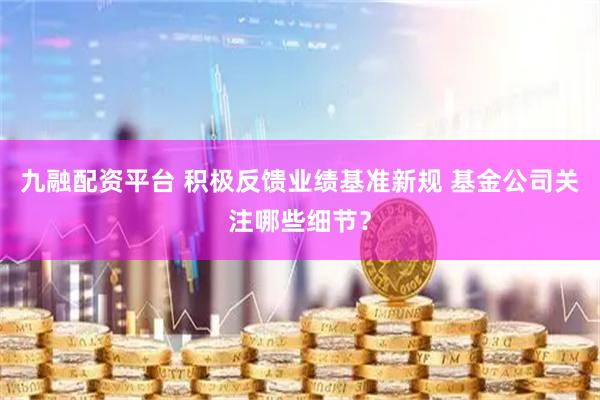 九融配资平台 积极反馈业绩基准新规 基金公司关注哪些细节？