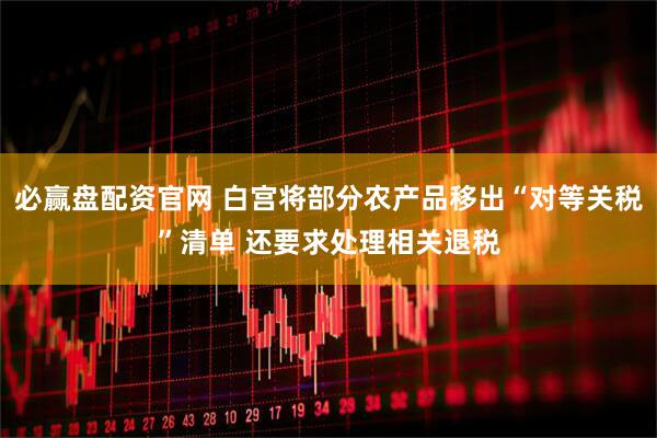 必赢盘配资官网 白宫将部分农产品移出“对等关税”清单 还要求处理相关退税