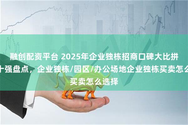 融创配资平台 2025年企业独栋招商口碑大比拼：前十强盘点，企业独栋/园区/办公场地企业独栋买卖怎么选择