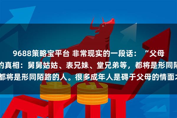 9688策略宝平台 非常现实的一段话： “父母不在了，才发现一个扎心的真相：舅舅姑姑、表兄妹、堂兄弟等，都将是形同陌路的人。很多成年人是碍于父母的情面才去走亲戚的”