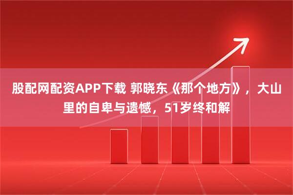 股配网配资APP下载 郭晓东《那个地方》，大山里的自卑与遗憾，51岁终和解