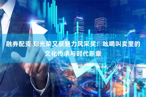 融券配资 郑光荣又获魅力风采奖：吆喝叫卖里的文化传承与时代新章