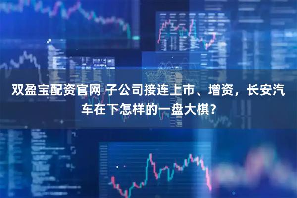 双盈宝配资官网 子公司接连上市、增资，长安汽车在下怎样的一盘大棋？