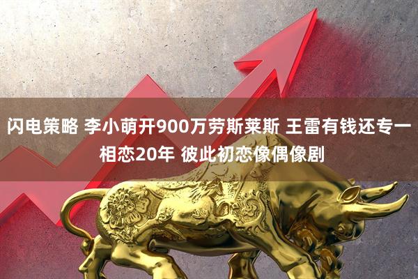 闪电策略 李小萌开900万劳斯莱斯 王雷有钱还专一 相恋20年 彼此初恋像偶像剧