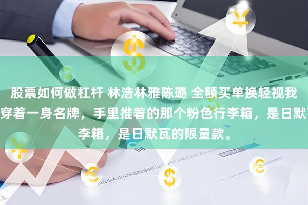 股票如何做杠杆 林浩林雅陈璐 全额买单换轻视我断供后 陈璐穿着一身名牌，手里推着的那个粉色行李箱，是日默瓦的限量款。