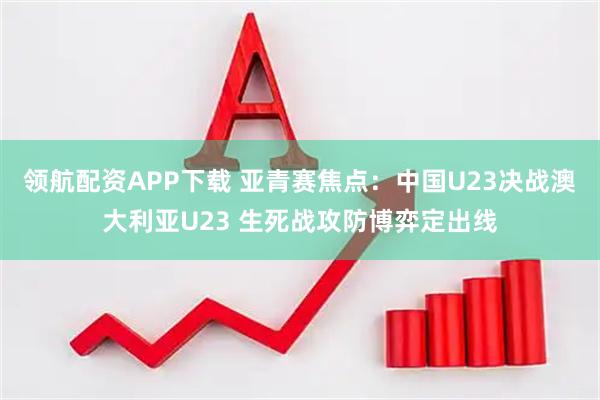 领航配资APP下载 亚青赛焦点：中国U23决战澳大利亚U23 生死战攻防博弈定出线