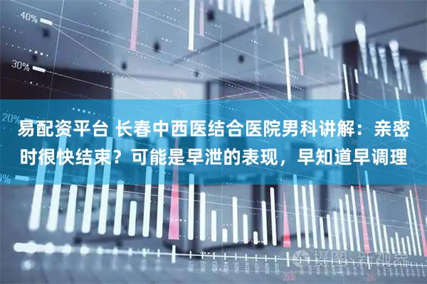 易配资平台 长春中西医结合医院男科讲解：亲密时很快结束？可能是早泄的表现，早知道早调理