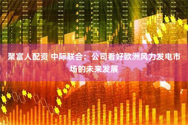 聚富人配资 中际联合：公司看好欧洲风力发电市场的未来发展