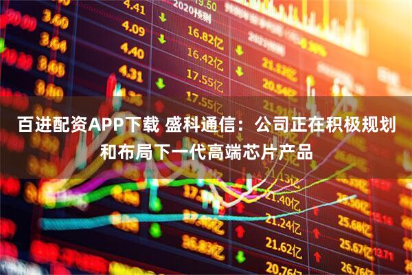 百进配资APP下载 盛科通信：公司正在积极规划和布局下一代高端芯片产品