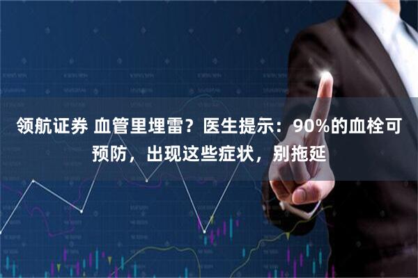 领航证券 血管里埋雷？医生提示：90%的血栓可预防，出现这些症状，别拖延