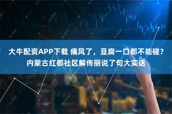 大牛配资APP下载 痛风了，豆腐一口都不能碰？内蒙古红都社区解传丽说了句大实话