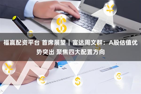福赢配资平台 首席展望｜富达周文群：A股估值优势突出 聚焦四大配置方向