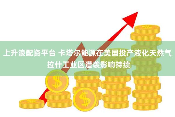 上升浪配资平台 卡塔尔能源在美国投产液化天然气 拉什工业区遭袭影响持续
