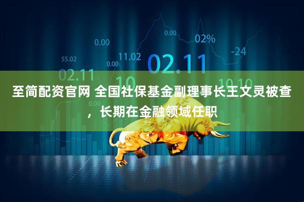 至简配资官网 全国社保基金副理事长王文灵被查，长期在金融领域任职